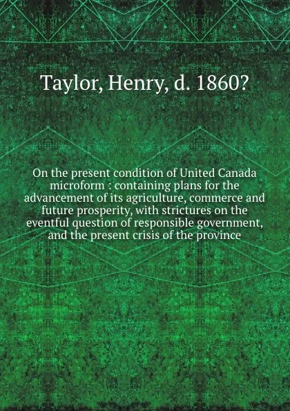 Обложка книги On the present condition of United Canada microform : containing plans for the advancement of its agriculture, commerce and future prosperity, with strictures on the eventful question of responsible government, and the present crisis of the province, Henry Taylor