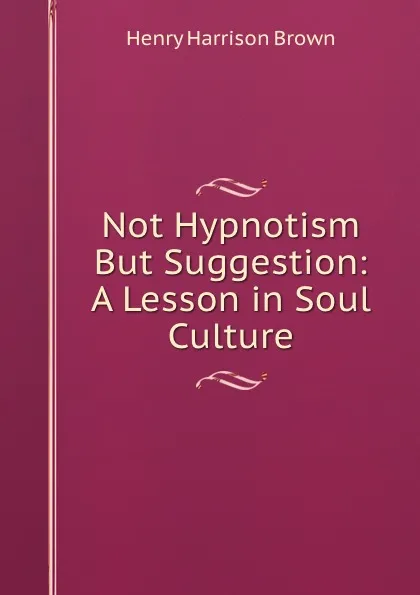 Обложка книги Not Hypnotism But Suggestion: A Lesson in Soul Culture., Henry Harrison Brown