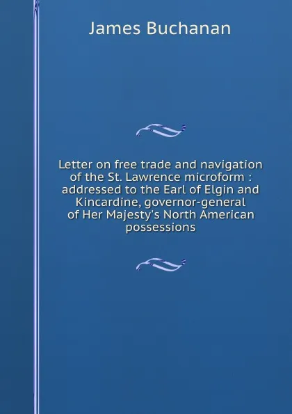 Обложка книги Letter on free trade and navigation of the St. Lawrence microform : addressed to the Earl of Elgin and Kincardine, governor-general of Her Majesty.s North American possessions, Buchanan James