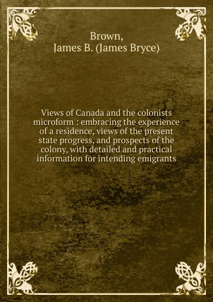 Обложка книги Views of Canada and the colonists microform : embracing the experience of a residence, views of the present state progress, and prospects of the colony, with detailed and practical information for intending emigrants, James Bryce Brown