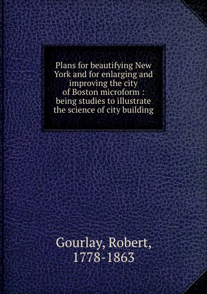 Обложка книги Plans for beautifying New York and for enlarging and improving the city of Boston microform : being studies to illustrate the science of city building, Robert Gourlay