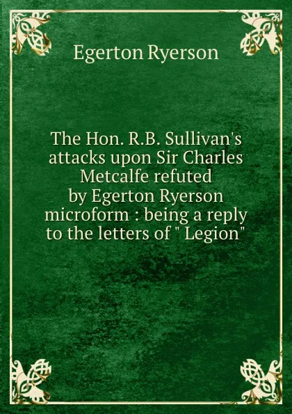 Обложка книги The Hon. R.B. Sullivan.s attacks upon Sir Charles Metcalfe refuted by Egerton Ryerson microform : being a reply to the letters of 