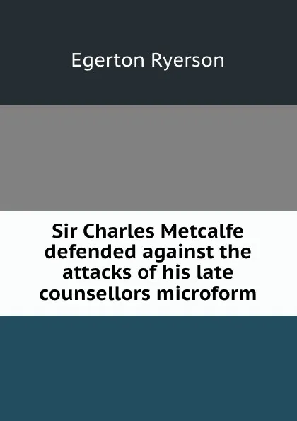 Обложка книги Sir Charles Metcalfe defended against the attacks of his late counsellors microform, Egerton Ryerson