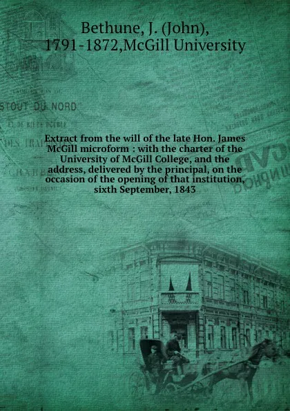 Обложка книги Extract from the will of the late Hon. James McGill microform : with the charter of the University of McGill College, and the address, delivered by the principal, on the occasion of the opening of that institution, sixth September, 1843, John Bethune