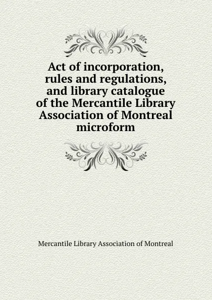 Обложка книги Act of incorporation, rules and regulations, and library catalogue of the Mercantile Library Association of Montreal microform, 