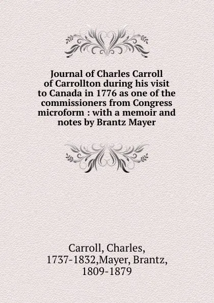 Обложка книги Journal of Charles Carroll of Carrollton during his visit to Canada in 1776 as one of the commissioners from Congress microform : with a memoir and notes by Brantz Mayer, Charles Carroll