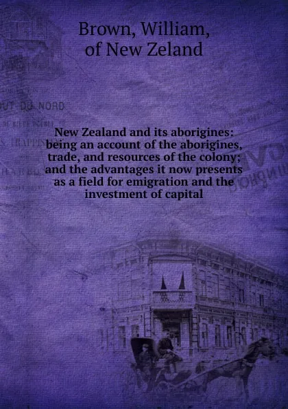 Обложка книги New Zealand and its aborigines: being an account of the aborigines, trade, and resources of the colony; and the advantages it now presents as a field for emigration and the investment of capital, William Brown