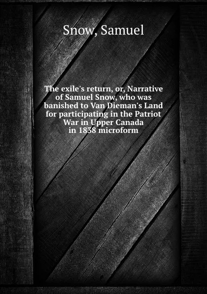 Обложка книги The exile.s return, or, Narrative of Samuel Snow, who was banished to Van Dieman.s Land for participating in the Patriot War in Upper Canada in 1838 microform, Samuel Snow