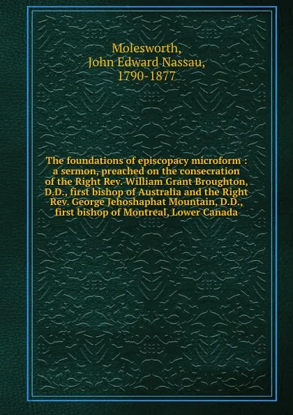 Обложка книги The foundations of episcopacy microform : a sermon, preached on the consecration of the Right Rev. William Grant Broughton, D.D., first bishop of Australia and the Right Rev. George Jehoshaphat Mountain, D.D., first bishop of Montreal, Lower Canada, John Edward Nassau Molesworth