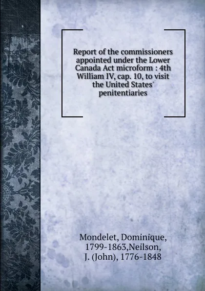 Обложка книги Report of the commissioners appointed under the Lower Canada Act microform : 4th William IV, cap. 10, to visit the United States. penitentiaries, Dominique Mondelet