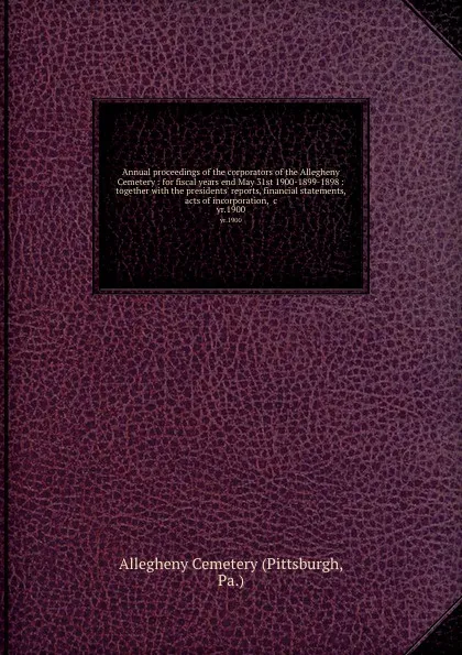 Обложка книги Annual proceedings of the corporators of the Allegheny Cemetery : for fiscal years end May 31st 1900-1899-1898 : together with the presidents. reports, financial statements, acts of incorporation, .c. yr.1900, Allegheny Cemetery