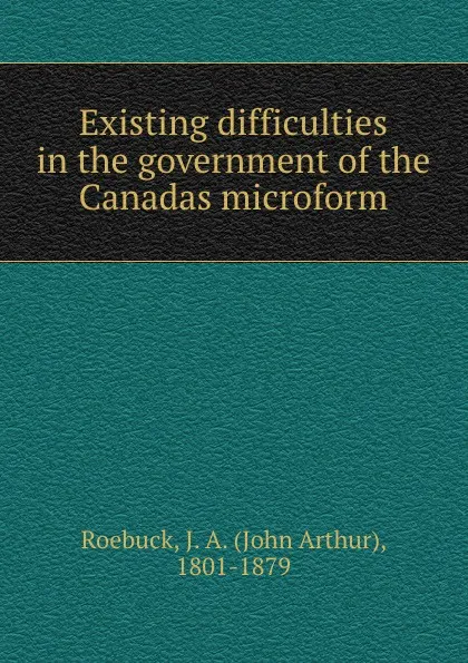 Обложка книги Existing difficulties in the government of the Canadas microform, John Arthur Roebuck