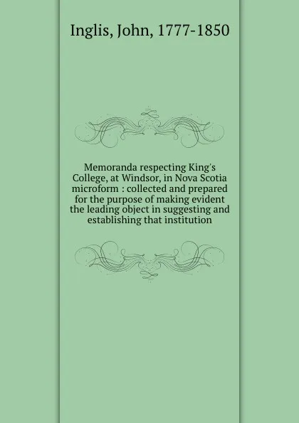 Обложка книги Memoranda respecting King.s College, at Windsor, in Nova Scotia microform : collected and prepared for the purpose of making evident the leading object in suggesting and establishing that institution, John Inglis