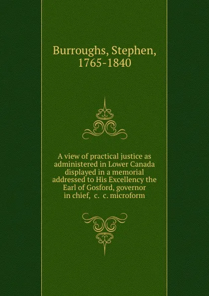 Обложка книги A view of practical justice as administered in Lower Canada displayed in a memorial addressed to His Excellency the Earl of Gosford, governor in chief, .c. .c. microform, Stephen Burroughs