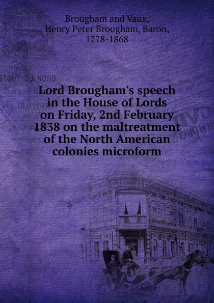 Обложка книги Lord Brougham.s speech in the House of Lords on Friday, 2nd February 1838 on the maltreatment of the North American colonies microform, Henry Brougham