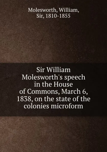 Обложка книги Sir William Molesworth.s speech in the House of Commons, March 6, 1838, on the state of the colonies microform, William Molesworth