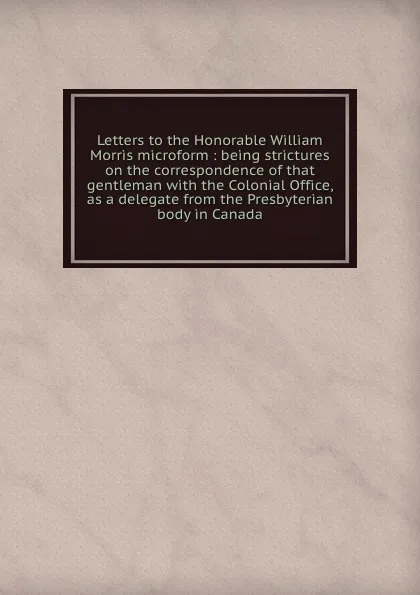 Обложка книги Letters to the Honorable William Morris microform : being strictures on the correspondence of that gentleman with the Colonial Office, as a delegate from the Presbyterian body in Canada, John Strachan