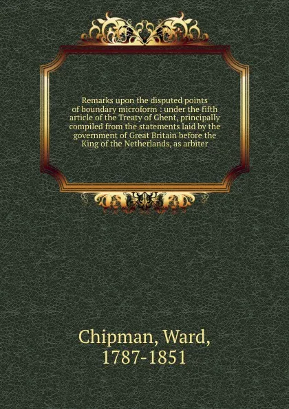 Обложка книги Remarks upon the disputed points of boundary microform : under the fifth article of the Treaty of Ghent, principally compiled from the statements laid by the government of Great Britain before the King of the Netherlands, as arbiter, Ward Chipman