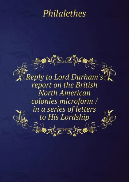 Обложка книги Reply to Lord Durham.s report on the British North American colonies microform / in a series of letters to His Lordship, Philalethes