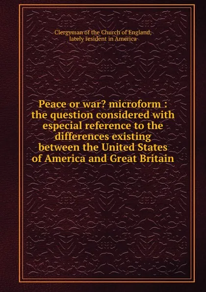 Обложка книги Peace or war. microform : the question considered with especial reference to the differences existing between the United States of America and Great Britain, Clergyman of the Church of England