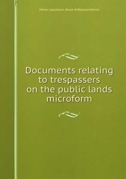 Обложка книги Documents relating to trespassers on the public lands microform, Maine. Legislature. House of Representatives