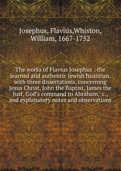 Обложка книги The works of Flavius Josephus : the learned and authentic Jewish historian. with three dissertations, concerning Jesus Christ, John the Baptist, James the Just, God.s command to Abraham, .c., and explanatory notes and observations, Flavius Josephus