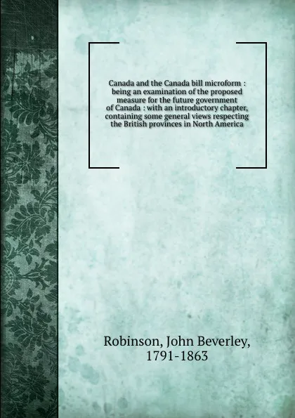 Обложка книги Canada and the Canada bill microform : being an examination of the proposed measure for the future government of Canada : with an introductory chapter, containing some general views respecting the British provinces in North America, John Beverley Robinson