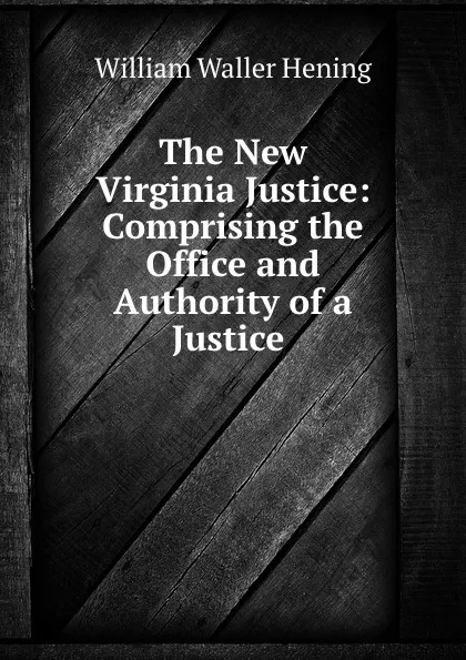 Обложка книги The New Virginia Justice: Comprising the Office and Authority of a Justice ., William Waller Hening