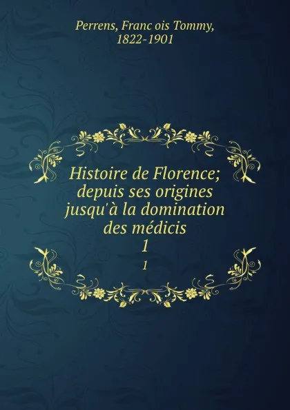 Обложка книги Histoire de Florence; depuis ses origines jusqu.a la domination des medicis. 1, François Tommy Perrens