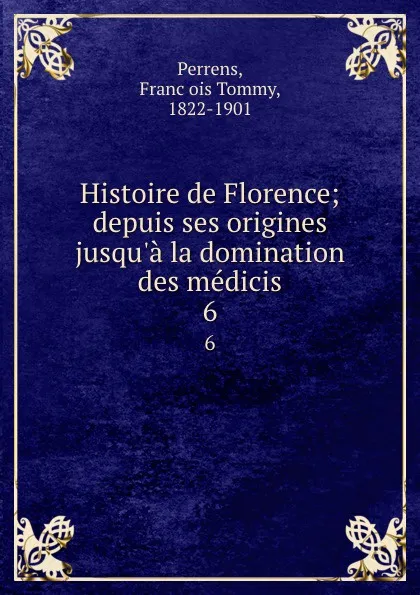 Обложка книги Histoire de Florence; depuis ses origines jusqu.a la domination des medicis. 6, François Tommy Perrens