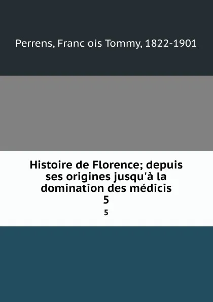 Обложка книги Histoire de Florence; depuis ses origines jusqu.a la domination des medicis. 5, François Tommy Perrens