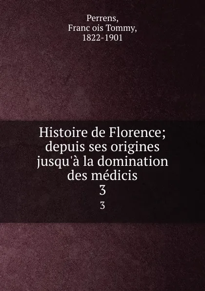 Обложка книги Histoire de Florence; depuis ses origines jusqu.a la domination des medicis. 3, François Tommy Perrens