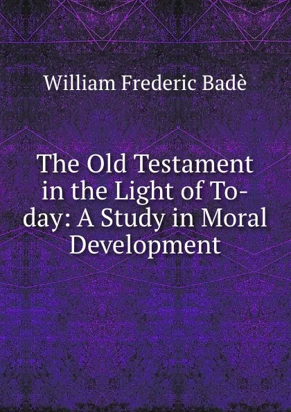 Обложка книги The Old Testament in the Light of To-day: A Study in Moral Development, William Frederic Badè