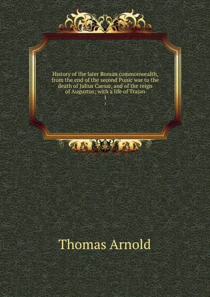 Обложка книги History of the later Roman commonwealth, from the end of the second Punic war to the death of Julius Caesar, and of the reign of Augustus; with a life of Trajan. 1, Thomas Arnold