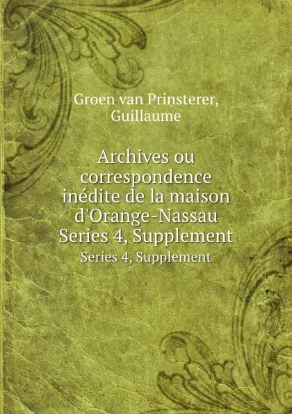 Обложка книги Archives ou correspondence inedite de la maison d.Orange-Nassau. Series 4, Supplement, Guillaume Groen van Prinsterer