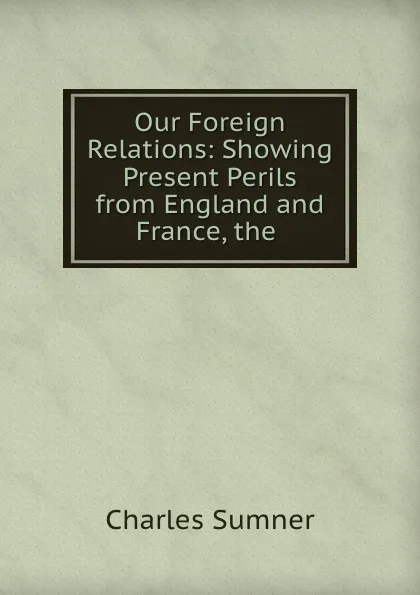 Обложка книги Our Foreign Relations: Showing Present Perils from England and France, the ., Charles Sumner