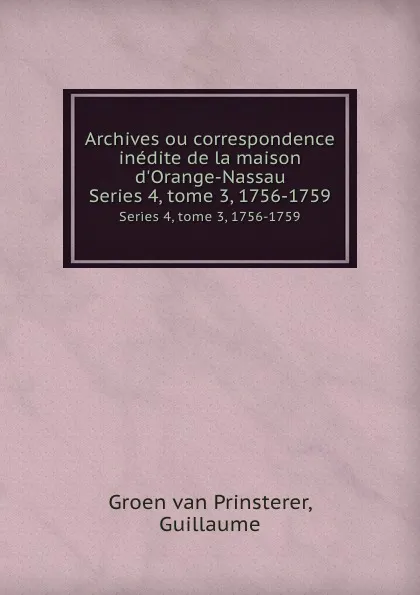 Обложка книги Archives ou correspondence inedite de la maison d.Orange-Nassau. Series 4, tome 3, 1756-1759, Guillaume Groen van Prinsterer