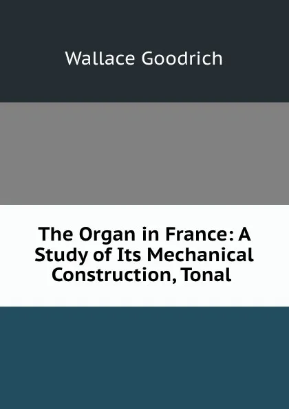 Обложка книги The Organ in France: A Study of Its Mechanical Construction, Tonal ., Wallace Goodrich
