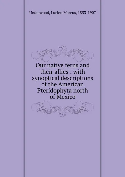 Обложка книги Our native ferns and their allies : with synoptical descriptions of the American Pteridophyta north of Mexico, Lucien Marcus Underwood