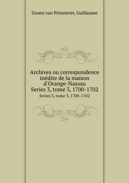 Обложка книги Archives ou correspondence inedite de la maison d.Orange-Nassau. Series 3, tome 3, 1700-1702, Guillaume Groen van Prinsterer