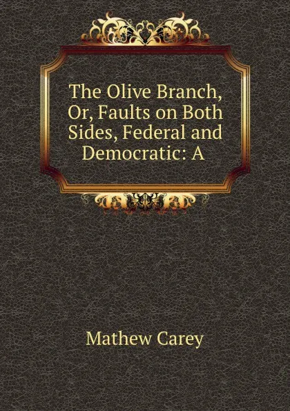 Обложка книги The Olive Branch, Or, Faults on Both Sides, Federal and Democratic: A ., Mathew Carey