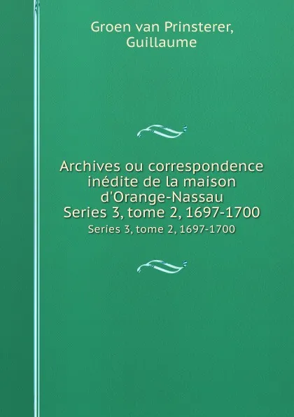 Обложка книги Archives ou correspondence inedite de la maison d.Orange-Nassau. Series 3, tome 2, 1697-1700, Guillaume Groen van Prinsterer