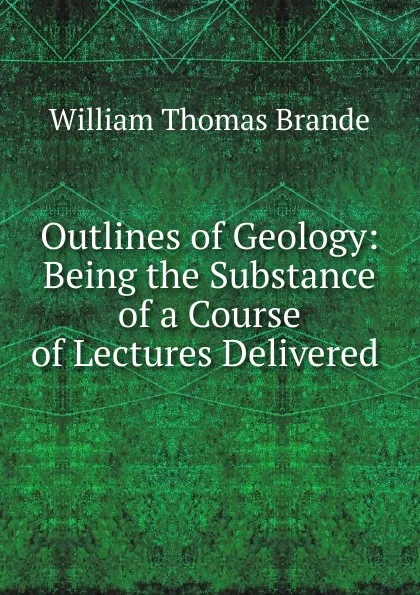 Обложка книги Outlines of Geology: Being the Substance of a Course of Lectures Delivered ., William Thomas Brande