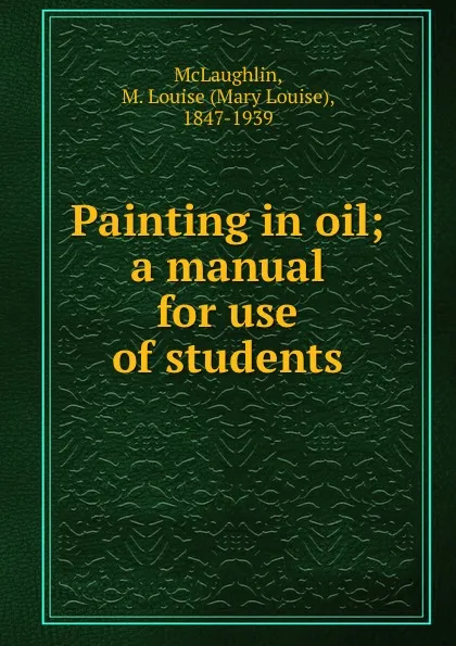 Обложка книги Painting in oil; a manual for use of students, Mary Louise McLaughlin