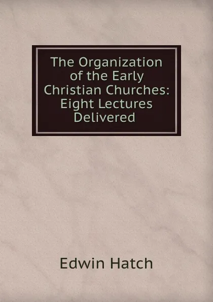 Обложка книги The Organization of the Early Christian Churches: Eight Lectures Delivered ., Edwin Hatch