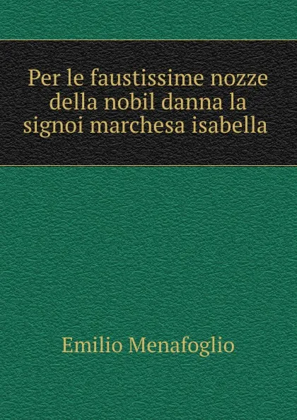 Обложка книги Per le faustissime nozze della nobil danna la signoi marchesa isabella ., Emilio Menafoglio