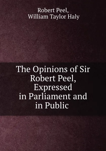 Обложка книги The Opinions of Sir Robert Peel, Expressed in Parliament and in Public ., Robert Peel