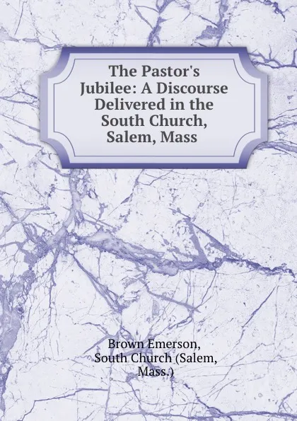 Обложка книги The Pastor.s Jubilee: A Discourse Delivered in the South Church, Salem, Mass ., Brown Emerson
