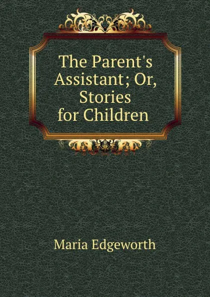 Обложка книги The Parent.s Assistant; Or, Stories for Children ., Maria Edgeworth