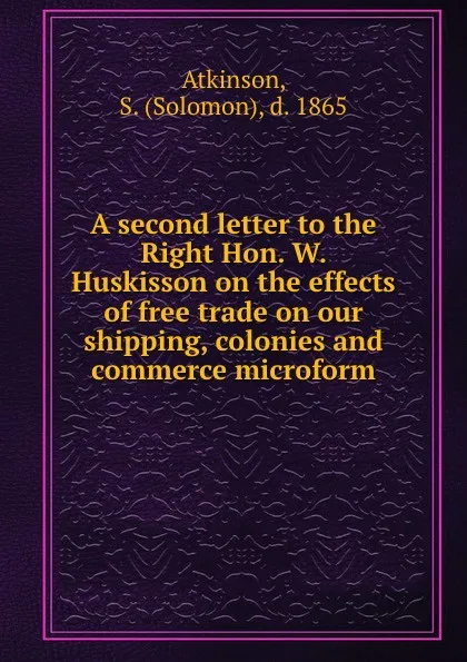 Обложка книги A second letter to the Right Hon. W. Huskisson on the effects of free trade on our shipping, colonies and commerce microform, Solomon Atkinson